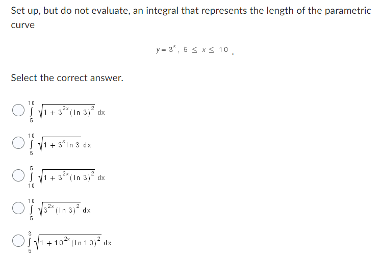 ### Calculating the Length of a Parametric Curve

#### Problem Statement:
Set up, but do not evaluate, an integral that represents the length of the parametric curve defined by:

\[ y = 3^x, \quad 5 \leq x \leq 10 \]

#### Select the correct answer:

1. \[
   \int_{5}^{10} \sqrt{1 + 3^{2x} (\ln 3)^2} \, dx
   \]
   
2. \[
   \int_{5}^{10} \sqrt{1 + 3^x \ln 3} \, dx
   \]
   
3. \[
   \int_{10}^{5} \sqrt{1 + 3^{2x} (\ln 3)^2} \, dx
   \]
   
4. \[
   \int_{10}^{5} \sqrt{3^{2x} (\ln 3)^2} \, dx
   \]
   
5. \[
   \int_{5}^{3} \sqrt{1 + 10^{2x} (\ln 10)^2} \, dx
   \]

#### Explanation:
To find the arc length of a curve given by \( y = f(x) \) from \( x = a \) to \( x = b \), we use the following integral:

\[ \text{Arc length} = \int_{a}^{b} \sqrt{1 + \left( \frac{dy}{dx} \right)^2} \, dx \]

Given \( y = 3^x \):

1. Compute \(\frac{dy}{dx}\):
\[ 
\frac{dy}{dx} = 3^x \ln 3 
\]

2. Substitute into the arc length formula:
\[ 
\text{Arc length} = \int_{5}^{10} \sqrt{1 + \left(3^x \ln 3\right)^2} \, dx 
\]

Thus, the correct integral is:
\[ 
\int_{5}^{10} \sqrt{1 + 3^{2x} (\ln 3)^2} \, dx 
\]

So, the correct answer is the first option.