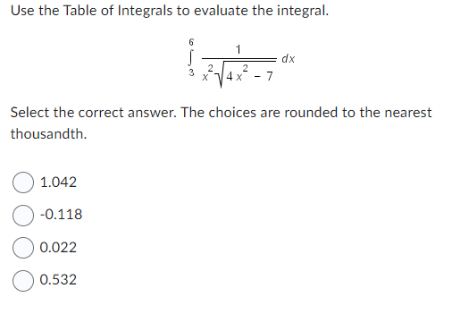 ### Integration Exercise

**Problem Statement:**
Use the Table of Integrals to evaluate the integral.

\[ \int_{3}^{6} \frac{1}{x^2 \sqrt{4x^2 - 7}} \, dx \]

**Instructions:**
Select the correct answer from the choices below. The options are rounded to the nearest thousandth.

**Options:**
- ☐ 1.042
- ☐ -0.118
- ☐ 0.022
- ☐ 0.532

This exercise aims to test your ability to utilize integral tables for solving definite integrals. Carefully determine the correct answer and select your choice.