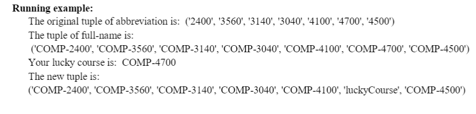 Running example:
The original tuple of abbreviation is: ('2400', '3560', '3140', '3040', '4100', '4700', '4500')
The tuple of full-name is:
('COMP-2400', 'COMP-3560', 'COMP-3140', 'COMP-3040', 'COMP-4100', 'COMP-4700', 'COMP-4500')
Your lucky course is: COMP-4700
The new tuple is:
('COMP-2400', 'COMP-3560', 'COMP-3140', 'COMP-3040', 'COMP-4100', 'luckyCourse', 'COMP-4500')
