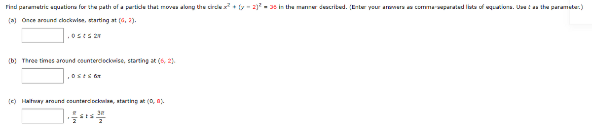 Find parametric equations for the path of a particle that moves along the circle x² + (y - 2)2 = 36 in the manner described. (Enter your answers as comma-separated lists of equations. Use t as the parameter.)
(a) Once around clockwise, starting at (6, 2).
,0sts 2T
(b) Three times around counterclockwise, starting at (6, 2).
,0sts 6n
(c) Halfway around counterclockwise, starting at (0, 8).
3n
<ts
