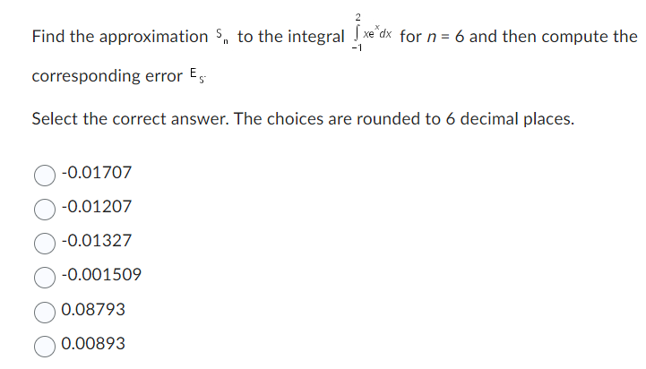 **Approximation and Error Calculation for Integral**

To solve the integral \(\int_{-1}^{2} xe^{x} dx\) for \(n = 6\), follow the steps below to approximate the value and compute the corresponding error \( E_{s} \):

**Problem Statement:**
Find the approximation \( S_{n} \) to the integral \(\int_{-1}^{2} xe^{x} dx\) for \(n = 6\) and then compute the corresponding error \( E_{s} \).

**Options:**
Select the correct answer. The choices are rounded to 6 decimal places.

- \(\circ\) -0.01707
- \(\circ\) -0.01207
- \(\circ\) -0.01327
- \(\circ\) -0.001509
- \(\circ\) 0.08793
- \(\circ\) 0.00893

**Explanation:**
To approach this problem, we will generally use numerical methods such as the Trapezoidal Rule or Simpson's Rule if specific steps to compute \( S_{n} \) and \( E_{s} \) are not provided. These numerical methods help in approximating definite integrals by subdividing the domain into smaller sections and summing up the area under the curve for each section.

**Trapezoidal Rule Method Example:**
1. Divide the interval \([-1, 2]\) into \(n = 6\) subintervals.
2. Calculate the width of each subinterval \(\Delta x = \frac{2 - (-1)}{6} = 0.5\).
3. Evaluate the function \(xe^{x}\) at each subinterval endpoint.
4. Apply the Trapezoidal Rule formula to get the approximation.

**Simpson's Rule Method Example:**
1. Similar to the Trapezoidal Rule, divide the interval \([-1, 2]\) into \(n = 6\) subintervals.
2. Simpson's Rule requires an even number of intervals.
3. Apply the Simpson's Rule formula to get the approximation.

The correct answer among the choices will match the result of your calculations and should be rounded to 6 decimal places.