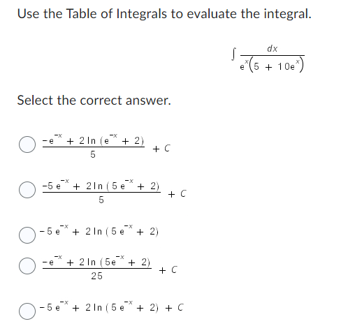 **Integral Evaluation Using the Table of Integrals**

In this exercise, we are asked to use the Table of Integrals to evaluate the given integral. The integral to be evaluated is:

\[ \int \frac{dx}{e^{-x}(5 + 10e^{-x})} \]

**Step-by-Step Solution and Answer Choices**

Let's explore the provided answer choices to identify the correct solution to the integral:

1. \(\frac{-e^{-x} + 2 \ln(e^{-x} + 2)}{5} + C\)

2. \(\frac{-5e^{-x} + 2 \ln(e^{-x} + 2)}{5} + C\)

3. \(-5e^{-x} + 2 \ln(e^{-x} + 2) + C\)

4. \(\frac{-e^{-x} + 2 \ln(5e^{-x} + 2)}{25} + C\)

5. \(-5e^{-x} + 2 \ln(5e^{-x} + 2) + C\)

The correct answer will be chosen from one of these options. Let's break down the steps to solve this integral:

**Solution Steps:**

1. **Simplify the Integral:**

Simplify the integrand initially:

\[ \int \frac{dx}{e^{-x}(5 + 10e^{-x})} = \int \frac{1}{e^{-x}(5 + 10e^{-x})} dx \]
\[ = \int \frac{1}{5e^{-x} + 10e^{-2x}} dx \]

2. **Substitution:**

Use a suitable substitution to simplify the integral. Let \(u = e^{-x}\):

\[ du = -e^{-x} dx \]
\[ dx = -\frac{du}{u} \]

3. **Transform the Integral:**

Substituting the variables into the integral:

\[ \int \frac{1}{5u + 10u^2} \cdot -\frac{du}{u} \]

\[ = -\int \frac{1}{u(5u + 10u^2)} du \]
\[ = -\int \frac{1}{5u^2 + 10u^3} du \]

Continuing, solve the integral using partial fraction decomposition or reference