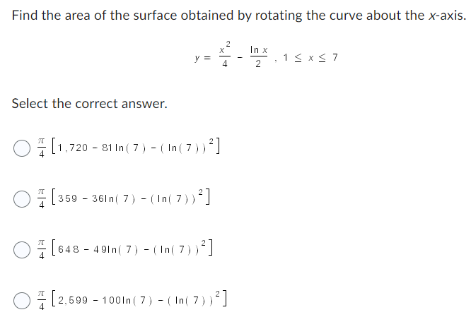 ### Surface Area of a Rotated Curve

To find the area of the surface obtained by rotating the curve about the x-axis, consider the curve defined by the equation:
\[ y = \frac{x^2}{4} - \frac{\ln x}{2}, \quad 1 \leq x \leq 7 \]

#### Question:
Select the correct answer for the area obtained by rotating the given curve about the x-axis.

The options are:
1. \(\frac{\pi}{4} \left[ 1,720 - 81 \ln (7) - (\ln (7))^2 \right]\)
2. \(\frac{\pi}{4} \left[ 359 - 36 \ln (7) - (\ln (7))^2 \right]\)
3. \(\frac{\pi}{4} \left[ 648 - 49 \ln (7) - (\ln (7))^2 \right]\)
4. \(\frac{\pi}{4} \left[ 2,599 - 100 \ln (7) - (\ln (7))^2 \right]\)

To solve this problem, we need to determine the correct expression for the area of the surface generated by rotating the given curve \( y = \frac{x^2}{4} - \frac{\ln x}{2} \) around the x-axis between \( x = 1 \) and \( x = 7 \).

### Explanation:
In solving problems of this type, we typically apply the formula for the surface area of a solid of revolution around the x-axis, given by:
\[ A = 2\pi \int_a^b y \sqrt{1 + \left(\frac{dy}{dx}\right)^2} \, dx \]

Where:
- \( y \) is the function describing the curve.
- \( \frac{dy}{dx} \) is the derivative of the function describing the curve.
- \( [a, b] \) is the interval over which we are integrating.

In this case:
- \( a = 1 \)
- \( b = 7 \)
- \( y = \frac{x^2}{4} - \frac{\ln x}{2} \)

You would compute \(\frac{dy}{dx}\), plug these into the surface area formula, and evaluate the integral to obtain the correct solution.