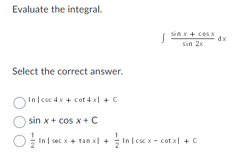 ### Evaluate the integral

\[ \int \frac{\sin x + \cos x}{\sin 2x} \, dx \]

### Select the correct answer.

- \( \circ \quad \ln |\csc 4x + \cot 4x| + C \)

- \( \circ \quad \sin x + \cos x + C \)

- \( \circ \quad \frac{1}{2} \ln | \sec x + \tan x | + \frac{1}{2} \ln | \csc x - \cot x | + C \)