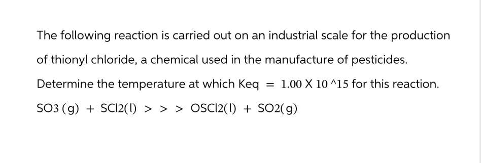 The following reaction is carried out on an industrial scale for the production
of thionyl chloride, a chemical used in the manufacture of pesticides.
Determine the temperature at which Keq = 1.00 X 10^15 for this reaction.
SO3 (g) + SC12(1) > > > OSC12(1) + SO2(g)