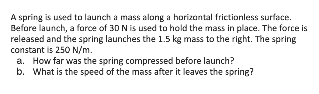 A spring is used to launch a mass along a horizontal frictionless surface.
Before launch, a force of 30 N is used to hold the mass in place. The force is
released and the spring launches the 1.5 kg mass to the right. The spring
constant is 250 N/m.
a. How far was the spring compressed before launch?
b. What is the speed of the mass after it leaves the spring?
