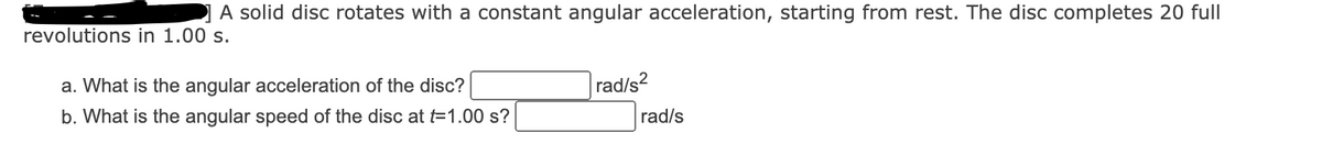 A solid disc rotates with a constant angular acceleration, starting from rest. The disc completes 20 full
revolutions in 1.00 s.
a. What is the angular acceleration of the disc?
rad/s?
b. What is the angular speed of the disc at t=1.00 s?
rad/s
