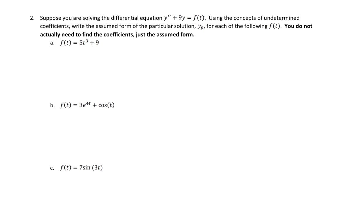 2. Suppose you are solving the differential equation y" +9y = f(t). Using the concepts of undetermined
coefficients, write the assumed form of the particular solution, yp, for each of the following f(t). You do not
actually need to find the coefficients, just the assumed form.
a. f(t) = 5t³ +9
b. f(t) = 3e4t + cos(t)
C. f(t) = 7sin (3t)