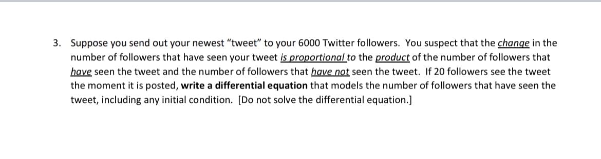 3. Suppose you send out your newest "tweet" to your 6000 Twitter followers. You suspect that the change in the
number of followers that have seen your tweet is proportional to the product of the number of followers that
have seen the tweet and the number of followers that have not seen the tweet. If 20 followers see the tweet
the moment it is posted, write a differential equation that models the number of followers that have seen the
tweet, including any initial condition. [Do not solve the differential equation.]