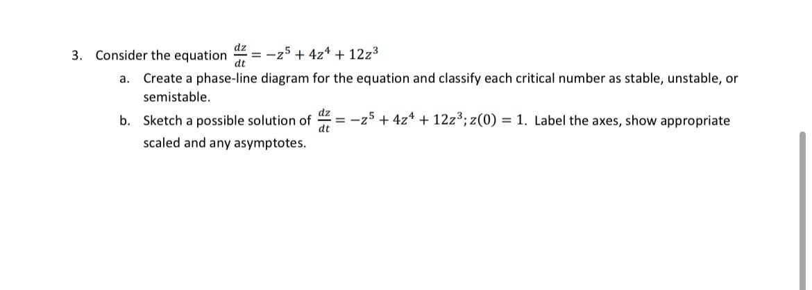 dz
3. Consider the equation =-z5+ 4z + 12z³
dt
a. Create a phase-line diagram for the equation and classify each critical number as stable, unstable, or
semistable.
b. Sketch a possible solution of
dt
scaled and any asymptotes.
=z5 + 4z + 12z³; z(0) = 1. Label the axes, show appropriate