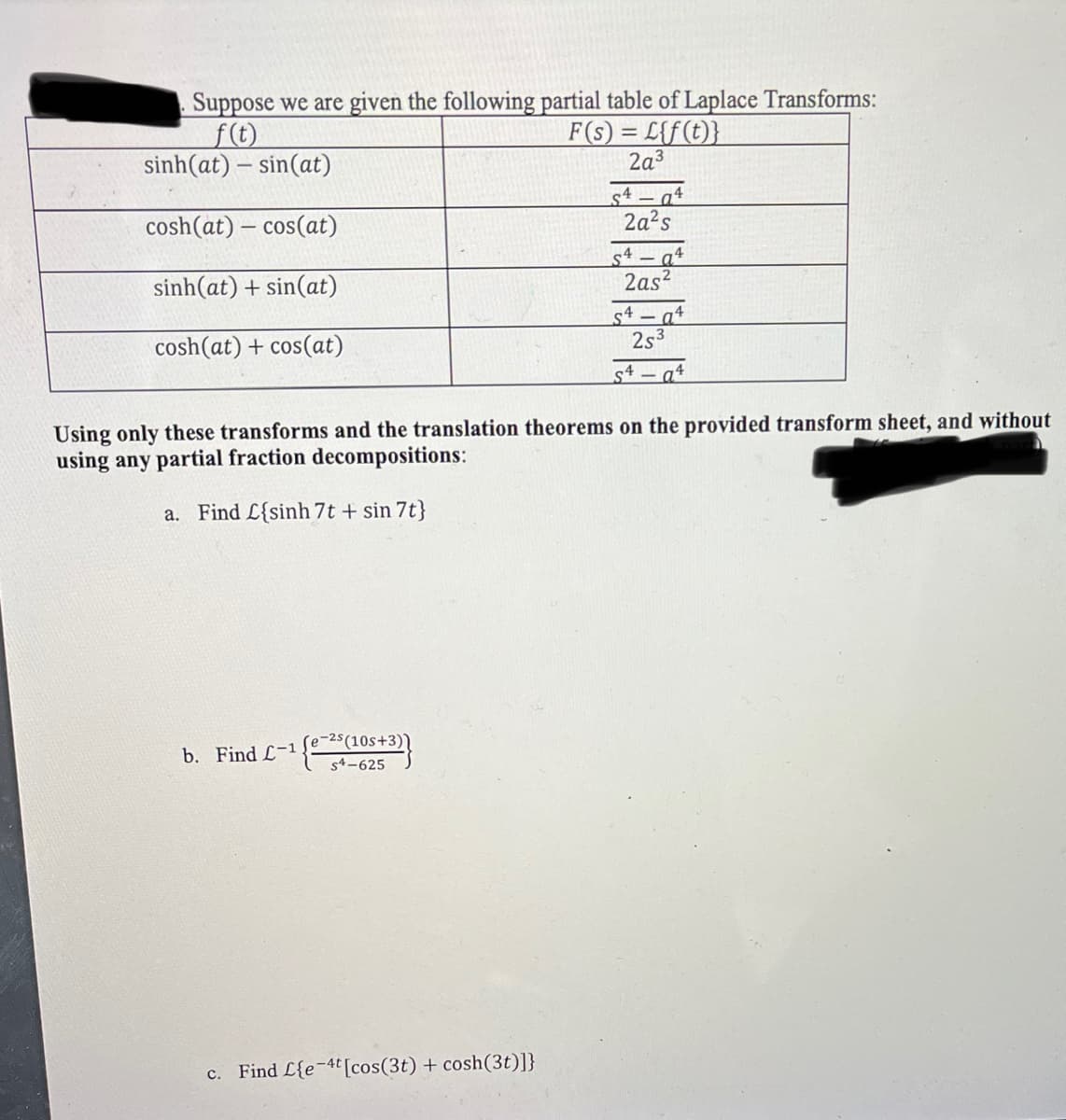 Suppose we are given the following partial table of Laplace Transforms:
f(t)
sinh(at) – sin(at)
cosh(at) cos(at)
sinh(at) + sin(at)
cosh(at) + cos(at)
b. Find L-1 ¹{e-²5(105+3)}
S4-625
F(s)=L{f(t)}
2a³
c. Find L{e-4t [cos(3t) + cosh (3t)]}
S494
2a²s
54-94
2as²
Using only these transforms and the translation theorems on the provided transform sheet, and without
using any partial fraction decompositions:
a. Find C{sinh 7t + sin 7t}
54-94
25³
S4 a4