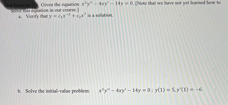 Test Exercise 1. Given the equation x2y" - 4xy' - 14y = 0. [Note that we have not yet learned how to
solve this equation in our course.]
-2
a. Verify that y = C₁x2 + c₂x7 is a solution.
b. Solve the initial-value problem:
x²y" - 4xy' - 14y = 0; y(1) = 5, y'(1) = -6