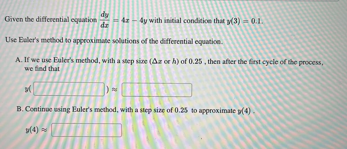 Given the differential equation
dy
= 4x - 4y with initial condition that y(3) = 0.1.
dx
Use Euler's method to approximate solutions of the differential equation.
A. If we use Euler's method, with a step size (Ax or h) of 0.25, then after the first cycle of the process,
we find that
y(
22
B. Continue using Euler's method, with a step size of 0.25 to approximate y(4).
y(4) ≈