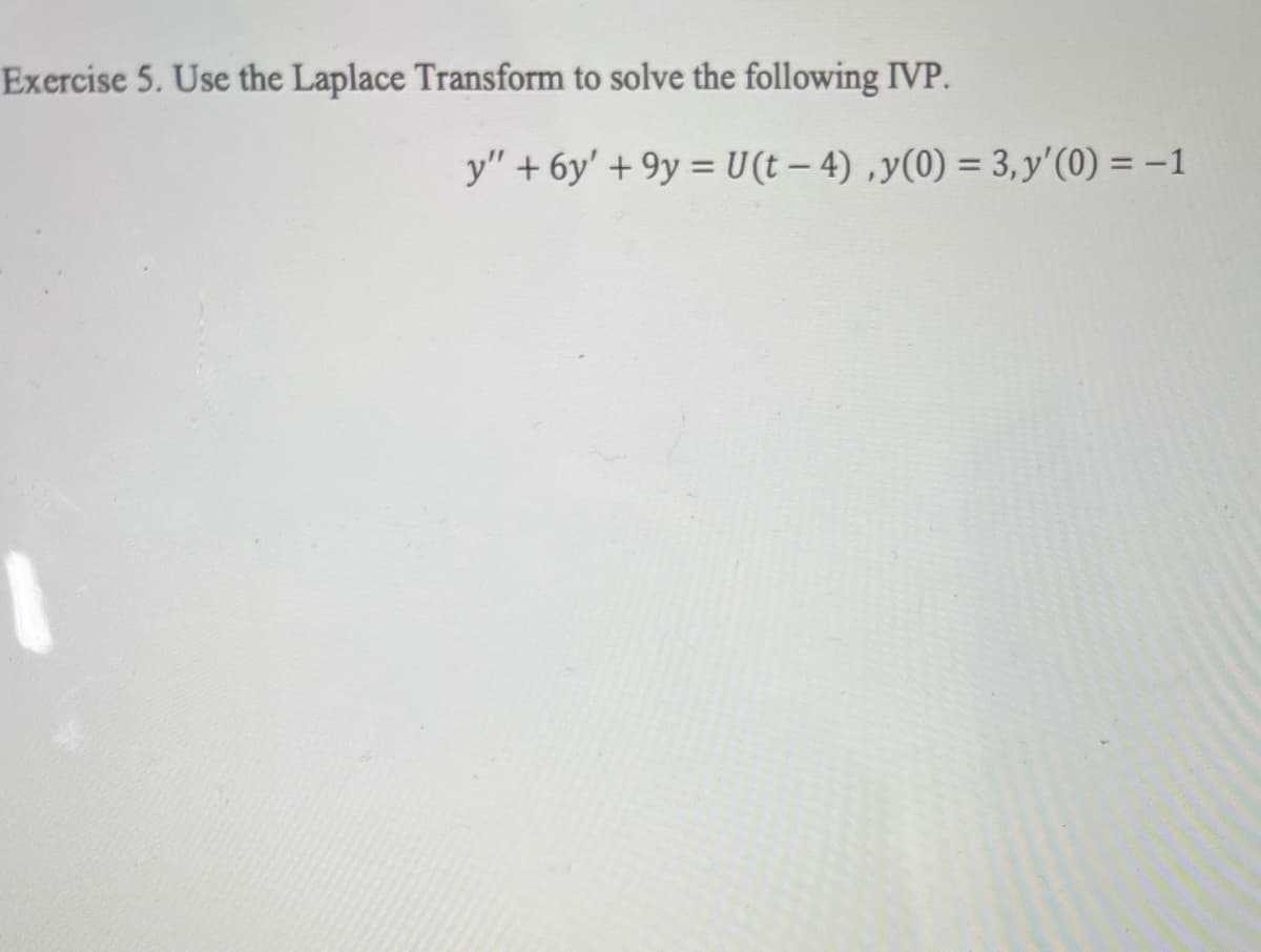 Exercise 5. Use the Laplace Transform to solve the following IVP.
y" + 6y' +9y = U(t-4),y(0) = 3, y'(0) = -1