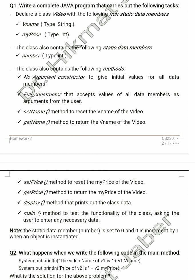 Q1: Write a complete JAVA program that carries out the following tasks:
Declare a class Video with the following non-static data members.
* Vname (Type String).
v myPrice (Type int).
The class also contains the following static data members.
V number (Type in
The class also contains the following methods.
V No_Argument_constructor to give initial values for all data
Full constructor that accepts values of all data members as
àrguments from the user.
V setName ()method to reset the Vname of the Video.
V getName ( method to return the Vname of the Video.
Homework2
CS2301
2/1| id
V setPrice ()method to reset the myPrice of the Video.
V getPrice () method to return the myPrice of the Video.
v display () method that prints out the class data.
V main () method to test the functionality of the class, asking the
user to enter any necessary data.
Note: the static data member (number) is set to 0 and it is increment by 1
when an object is instantiated.
Q2: What happens when we write the following çode in the main method:
System.out.printIn("The video Name of v1 is "+ v1.Vname);
Saber
System.out.println("Price of v2 is " + v2.myPrice);
What is the solution for the above problem?
