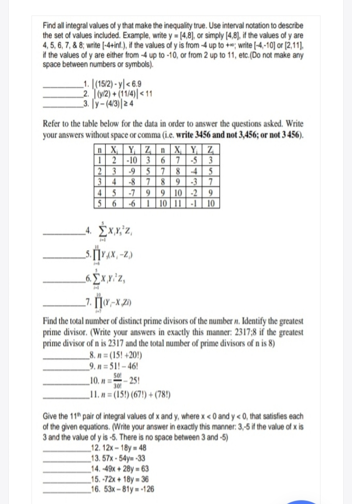 Find all integral values of y that make the inequality true. Use interval notation to describe
the set of values included. Example, write y = [4,8], or simply [4,8), if the values of y are
4, 5, 6, 7, & 8; write [-4+inf.), if the values of y is from -4 up to +*; write [-4,-10] or [2,11],
if the values of y are either from -4 up to -10, or from 2 up to 11, etc.(Do not make any
space between numbers or symbols).
1. [(15/2) - y| < 6.9
2. T(y/2) + (11/4)| < 11
3. [y- (4/3)|2 4
Refer to the table below for the data in order to answer the questions asked. Write
your answers without space or comma (i.e. write 3456 and not 3,456; or not 3 456).
n| X, | Y, | Z n | X, | Y, | Z
-10 36
7
-5
3
-9
5
5
-3
9 | 10 | -2
8
-4
3
-8
8
9
4 5
-7
9.
-6
| | 10 | 11 | -1
10
-Z.)
_6. £ x,y *Z,
Find the total number of distinct prime divisors of the number n. Identify the greatest
prime divisor. (Write your answers in exactly this manner: 2317;8 if the greatest
prime divisor of n is 2317 and the total number of prime divisors of n is 8)
_8. n= (15! +20!)
9. n = 51! – 46!
50!
10. n =
- 25!
30!
_11. n = (15!) (67!) + (78!)
Give the 11th pair of integral values of x and y, where x < 0 and y < 0, that satisfies each
of the given equations. (Write your answer in exactly this manner: 3,-5 if the value of x is
3 and the value of y is -5. There is no space between 3 and -5)
_12. 12x – 18y = 48
_13. 57x - 54y= -33
_14. -49x + 28y = 63
_15. -72x + 18y = 36
_16. 53x-81y = -126
