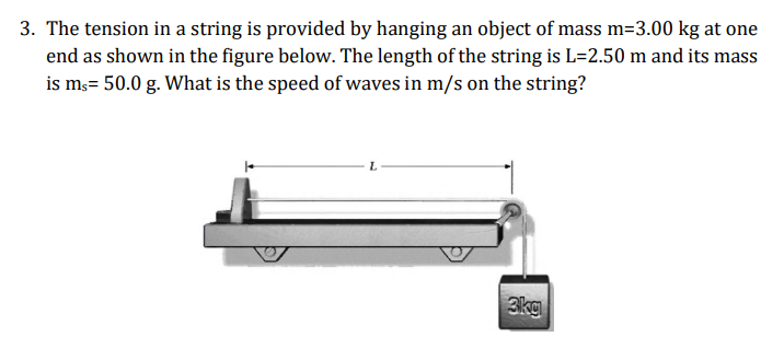 3. The tension in a string is provided by hanging an object of mass m=3.00 kg at one
end as shown in the figure below. The length of the string is L=2.50 m and its mass
is m3= 50.0 g. What is the speed of waves in m/s on the string?
3kg
