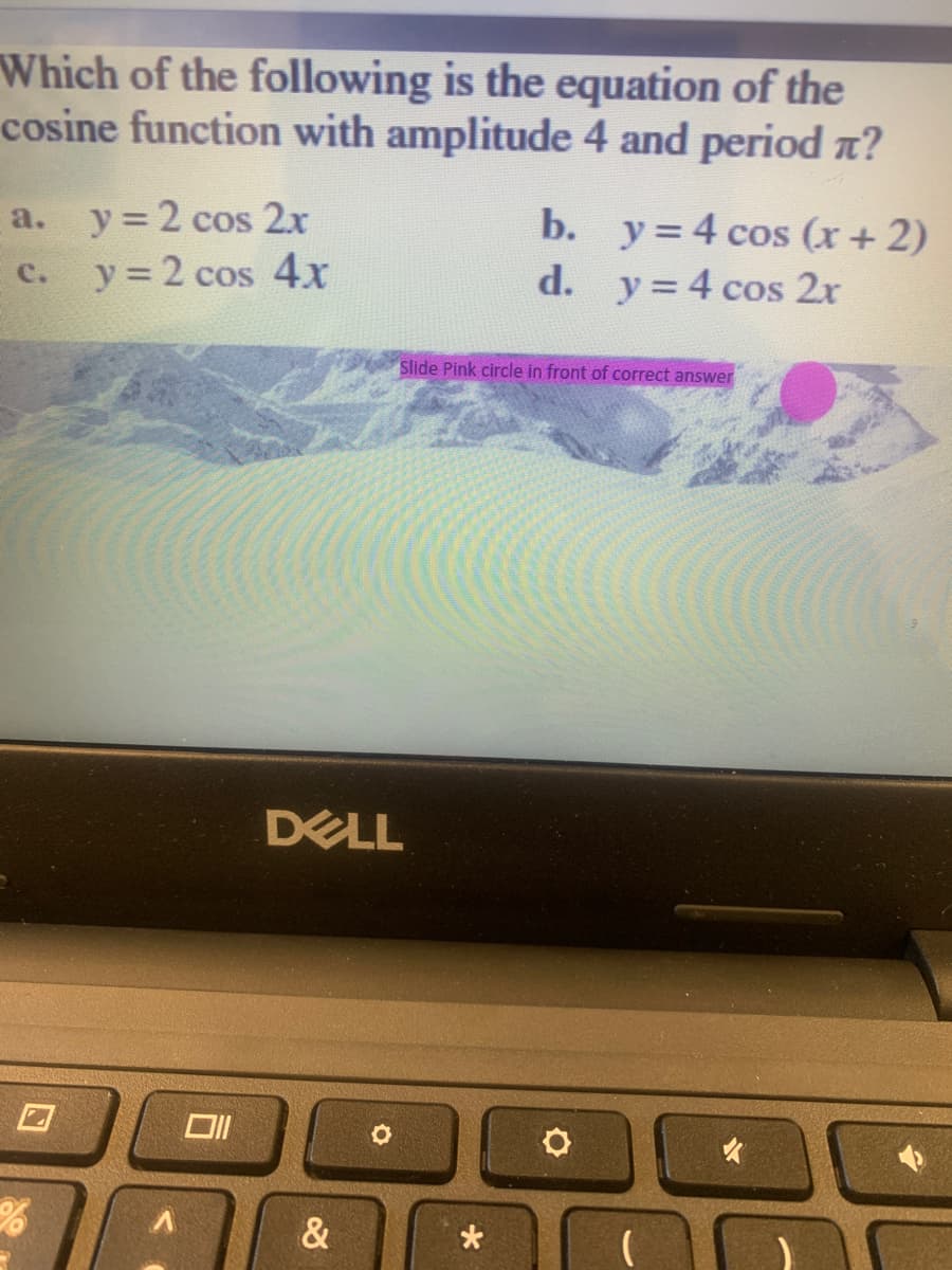 Which of the following is the equation of the
cosine function with amplitude 4 and period n?
a.
y = 2 cos 2x
b. y=4 cos (x + 2)
d. y= 4 cos 2r
y = 2 cos 4x
c.
Slide Pink circle in front of correct answer
DELL
&
