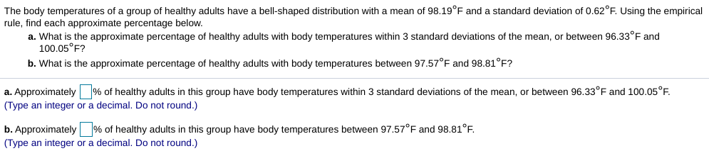 The body temperatures of a group of healthy adults have a bell-shaped distribution with a mean of 98.19°F and a standard deviation of 0.62°F. Using the empirical
rule, find each approximate percentage below.
a. What is the approximate percentage of healthy adults with body temperatures within 3 standard deviations of the mean, or between 96.33°F and
100.05°F?
b. What is the approximate percentage of healthy adults with body temperatures between 97.57°E and 98.81°F?
a. Approximately % of healthy adults in this group have body temperatures within 3 standard deviations of the mean, or between 96.33°F and 100.05°F.
(Type an integer or a decimal. Do not round.)
b. Approximately % of healthy adults in this group have body temperatures between 97.57°F and 98.81°F.
(Type an integer or a decimal. Do not round.)
