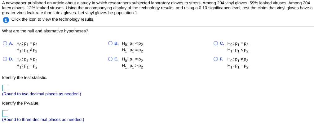 A newspaper published an article about a study in which researchers subjected laboratory gloves to stress. Among 204 vinyl gloves, 59% leaked viruses. Among 204
latex gloves, 12% leaked viruses. Using the accompanying display of the technology results, and using a 0.10 significance level, test the claim that vinyl gloves have a
greater virus leak rate than latex gloves. Let vinyl gloves be population 1.
Click the icon to view the technology results.
What are the null and alternative hypotheses?
O A. Ho: P1 = P2
О в. Но: Р1 <P2
H: P1 = P2
OC. Ho: P1 = P2
H1: P1* P2
H1: P1 <P2
OF. Ho: P1 * P2
O D. Ho: P1> P2
H1: P1 = P2
O E. Ho: P1 = P2
H1: P1 > P2
H1: P1 = P2
Identify the test statistic.
(Round to two decimal places as needed.)
Identify the P-value,
(Round to three decimal places as needed.)
