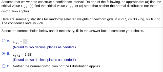 Assume that we want to construct a confidence interval. Do one of the following, as appropriate: (a) find the
critical value t/2, (b) find the critical value za/2. or (c) state that neither the normal distribution nor the t
distribution applies.
Here are summary statistics for randomly selected weights of newborn girls: n= 227, x = 30.9 hg, s= 6.7 hg.
The confidence level is 99%.
Select the correct choice below and, if necessary, fill in the answer box to complete your choice.
O A. ta/2=
(Round to two decimal places as needed.)
B.
Za/2 =|2.58
(Round to two decimal places as needed.)
OC. Neither the normal distribution nor the t distribution applies.
