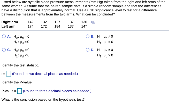 Listed below are systolic blood pressure measurements (mm Hg) taken from the right and left arms of the
same woman. Assume that the paired sample data is a simple random sample and that the differences
have a distribution that is approximately normal. Use a 0.10 significance level to test for a difference
between the measurements from the two arms. What can be concluded?
Right arm
142
132
127
137
130 D
Left arm
174
172
184
137
147
O A. Ho: Hd =0
B. Ho: Ha 0
H1: Hd =0
%3D
OC. Ho: Hd = 0
H1: Hd <0
D. Ho: Hd #0
H1: Hd >0
Identify the test statistic.
(Round to two decimal places as needed.)
t=
Identify the P-value.
P-value =
(Round to three decimal places as needed.)
What is the conclusion based on the hypothesis test?
