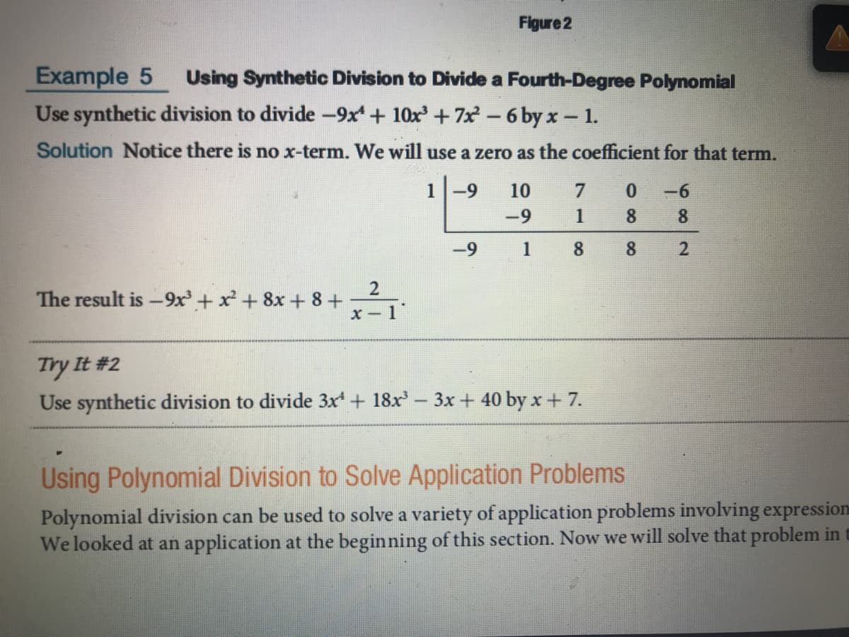 Figure 2
Example 5
Use synthetic division to divide -9x + 10x +7x 6 by x- 1.
Using Synthetic Division to Divide a Fourth-Degree Polynomial
Solution Notice there is no x-term. We will use a zero as the coefficient for that term.
1
-9
10
0.
-6
-9
1
8
8
1
8.
The result is -9x + x + 8x + 8 +
X- 1
Try It #2
Use synthetic division to divide 3x + 18x-3x + 40 by x+ 7.
Using Polynomial Division to Solve Application Problems
Polynomial division can be used to solve a variety of application problems involving expression
We looked at an application at the beginning of this section. Now we will solve that problem in
