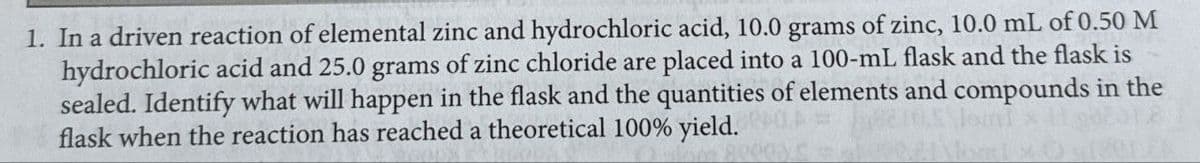 1. In a driven reaction of elemental zinc and hydrochloric acid, 10.0 grams of zinc, 10.0 mL of 0.50 M
hydrochloric acid and 25.0 grams of zinc chloride are placed into a 100-mL flask and the flask is
sealed. Identify what will happen in the flask and the quantities of elements and compounds in the
flask when the reaction has reached a theoretical 100% yield.