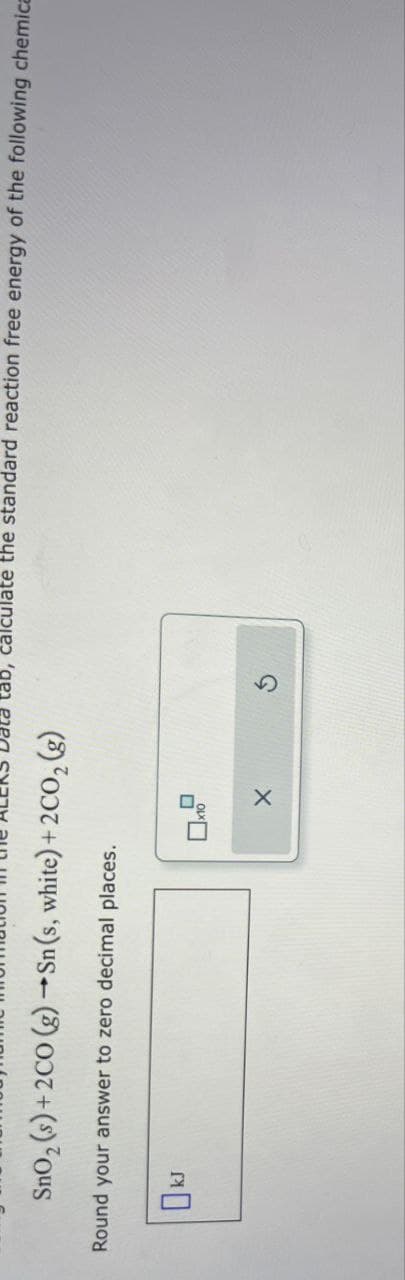 SnO2 (s)+2CO (g) →Sn(s, white) +2CO2 (g)
Round your answer to zero decimal places.
calculate the standard reaction free energy of the following chemica
OkJ