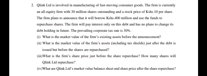 2. Qlink Ltd is involved in manufacturing of fast-moving consumer goods. The firm is currently
an all-equity firm with 30 million shares outstanding and a stock price of Kshs. 10 per share.
The firm plans to announce that it will borrow Kshs.400 million and use the funds to
repurchase shares. The firm will pay interest only on this debt and has no plans to change its
debt holding in future. The prevailing corporate tax rate is 30%.
(i) What is the market value of the firm's existing assets before the announcement?
(ii) What is the market value of the firm's assets (including tax shields) just after the debt is
issued but before the shares are repurchased?
(iii)What is the firm's share price just before the share repurchase? How many shares will
Qlink Ltd repurchase?
(iv)What are Qlink Ltd's market value balance sheet and share price after the share repurchase?
