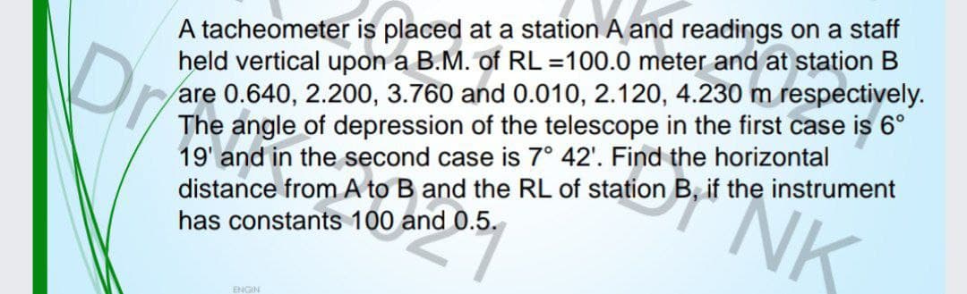 A tacheometer is placed at a station A and readings on a staff
held vertical upon a B.M. of RL =100.0 meter and at station B
are 0.640, 2.200, 3.760 and 0.010, 2.120, 4.230 m respectively.
The angle of depression of the telescope in the first case is 6°
19' and in the second case is 7° 42'. Find the horizontal
distance from A to B and the RL of station B, if the instrument
has constants 100 and 0.5.
NK
Dr
ENGIN