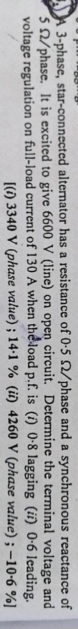 reactance of
and
A 3-phase, star-connected alternator has a resistance of 0.5 2/phase and a synchronous
5 2/phase. It is excited to give 6600 V (line) on open circuit. Determine the terminal voltage
voltage regulation on full-load current of 130 A when the load p.f. is (i) 0-8 lagging (ii) 0-6 leading.
[(1) 3340 V (phase value); 14.1 % (it) 4260 V (phase value); -10.6 %]