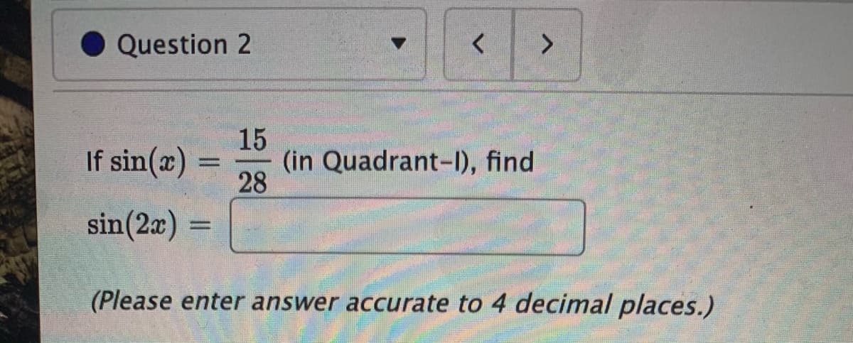 Question 2
く
<.
15
(in Quadrant-Il), find
28
If sin(æ)
sin(2a)
=
(Please enter answer accurate to 4 decimal places.)
