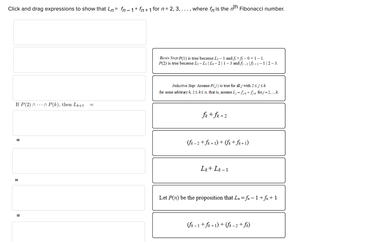 Click and drag expressions to show that n= fn − 1 + fn + 1 for n = 2, 3, ..., where fɲ is the nth Fibonacci number.
If P(2)^^ P(k), then Lk+1
=
=
=
=
Basis Step:P(1) is true because L₁ - 1 and fy+f2-0 +1 -1.
P(2) is true because L₂ - L₁ | Lo - 2 | 1 − 3 and ƒ2 −1 |ƒ2 +1-1 | 2-3.
Inductive Step. Assume P(j) is true for all j with 2 ≤ j≤k
for some arbitrary k, 2 ≤ k≤n, that is, assume L;= fj-1 + fj+1 for j = 2,...,.k.
fix + fix + 2
(fx-2+ fx+1)+(fx + fx+1)
Lk + Lk-1
Let P(n) be the proposition that Ln=fn − 1 + fn + 1.
(fk-1 + fx+1)+(fix-2 + fix)