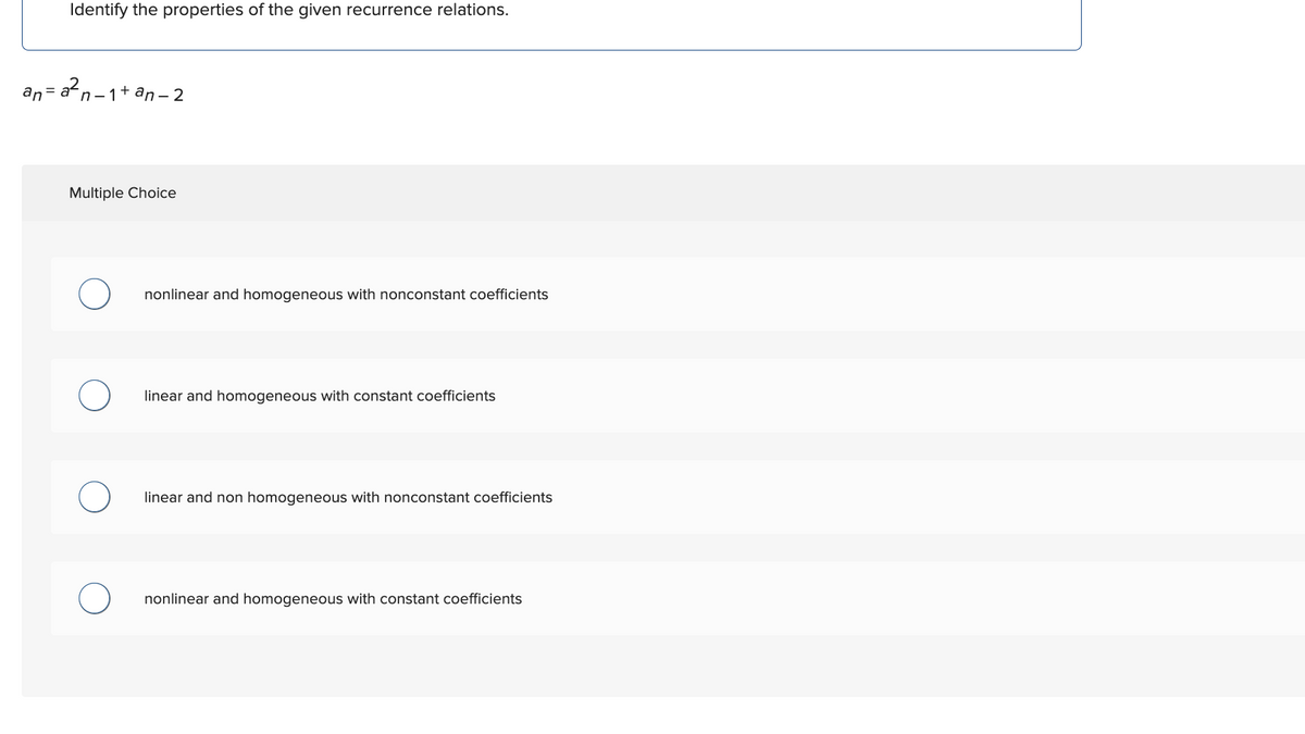 Identify the properties of the given recurrence relations.
an=a²n−1+an-2
Multiple Choice
nonlinear and homogeneous with nonconstant coefficients
linear and homogeneous with constant coefficients
linear and non homogeneous with nonconstant coefficients
nonlinear and homogeneous with constant coefficients