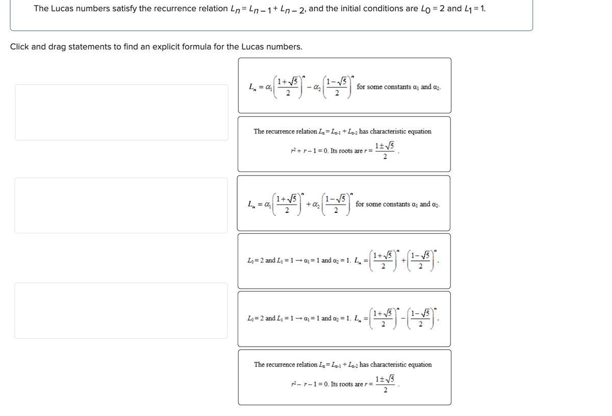 The Lucas numbers satisfy the recurrence relation Ln=Ln-1+ Ln-2, and the initial conditions are Lo = 2 and L₁ = 1.
Click and drag statements to find an explicit formula for the Lucas numbers.
L = a (¹+√³)² - a₂ (1-√³)
+√√5
for some constants α₁ and ₂.
The recurrence relation L₂= L-1 + L-2 has characteristic equation
1+√√5
2
²+1=0. Its roots are r =
1-√√√5
L₂ = a (¹+√³)² + a₂ (¹ = √³)*
2
for some constants a₁ and ₂.
1+
1.4. - (¹ + √/³)* + (¹-1/³).
Lo=2 and L₁=1 → a= 1 and ₂ = 1. L₁ =
4- - (¹ + ³) - (¹ -- ).
Lo=2 and L₁ = 1 → α₁ = 1 and α₂ = 1. L₁ =
The recurrence relation L₂=Ln-1 + Ln-2 has characteristic equation
1+√√5
2
72-1=0. Its roots are r =