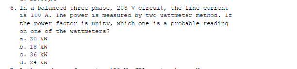 6. In a balanced three-phase, 208 V circuit, the line current
is 100 A. The power is measured by two wattmeter method. If
the power factor is unity, which one is a probable reading
on one of the wattmeters?
a. 20 kw
b. 18 kW
c. 36 kW
d. 24 kW
