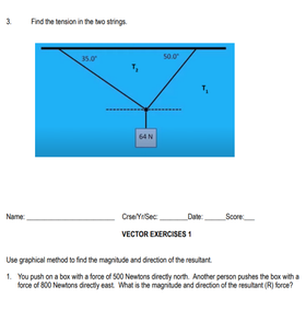 3.
Find the tension in the two strings.
35.0
50.0
64N
CrseYSec
Date:
Score
Name
VECTOR EXERCISES 1
Use graphical method to find the magnitude and direction of the resutart
1. You push on a box with a force of 500 Newtons drecty north. Another person pushes the box with a
force of 800 Neutons directy east. What is the magnitude and direction of the resutart (R) force?
