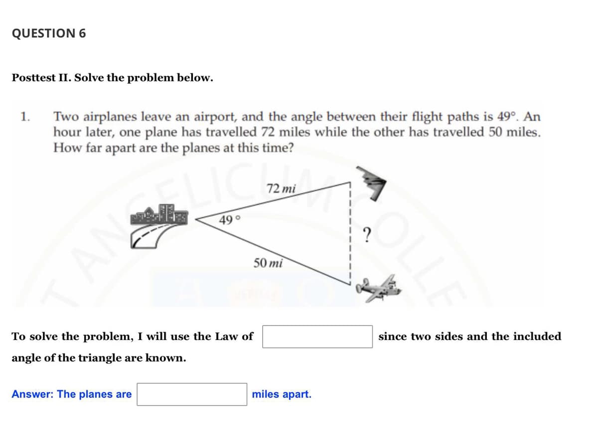 QUESTION 6
Posttest II. Solve the problem below.
Two airplanes leave an airport, and the angle between their flight paths is 49°. An
hour later, one plane has travelled 72 miles while the other has travelled 50 miles.
How far apart are the planes at this time?
1.
72 mi
49
50 mi
To solve the problem, I will use the Law of
since two sides and the included
angle of the triangle are known.
Answer: The planes are
miles apart.
OLLE
