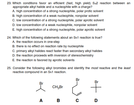 23. Which conditions favor an efficient (fast, high yield) Sn2 reaction between an
appropriate alkyl halide and a nucleophile with a charge?
A. high concentration of a strong nucleophile, polar protic solvent
B. high concentration of a weak nucleophile, nonpolar solvent
C. low concentration of a strong nucleophile, polar aprotic solvent
D. low concentration of a weak nucleophile, nonpolar solvent
E. high concentration of a strong nucleophile, polar aprotic solvent
24. Which of the following statements about an SN1 reaction is true?
A. the reaction occurs in one-step
B. there is no effect on reaction rate by nucleophile
C. primary alkyl halides react faster than secondary alkyl halides
D. the reaction proceeds with inversion of stereochemistry
E. the reaction is favored by aprotic solvents
25. Consider the following alkyl bromides and identify the most reactive and the least
reactive compound in an SN1 reaction.
Br
Br
Br
CH,Br
A
B
D
to
