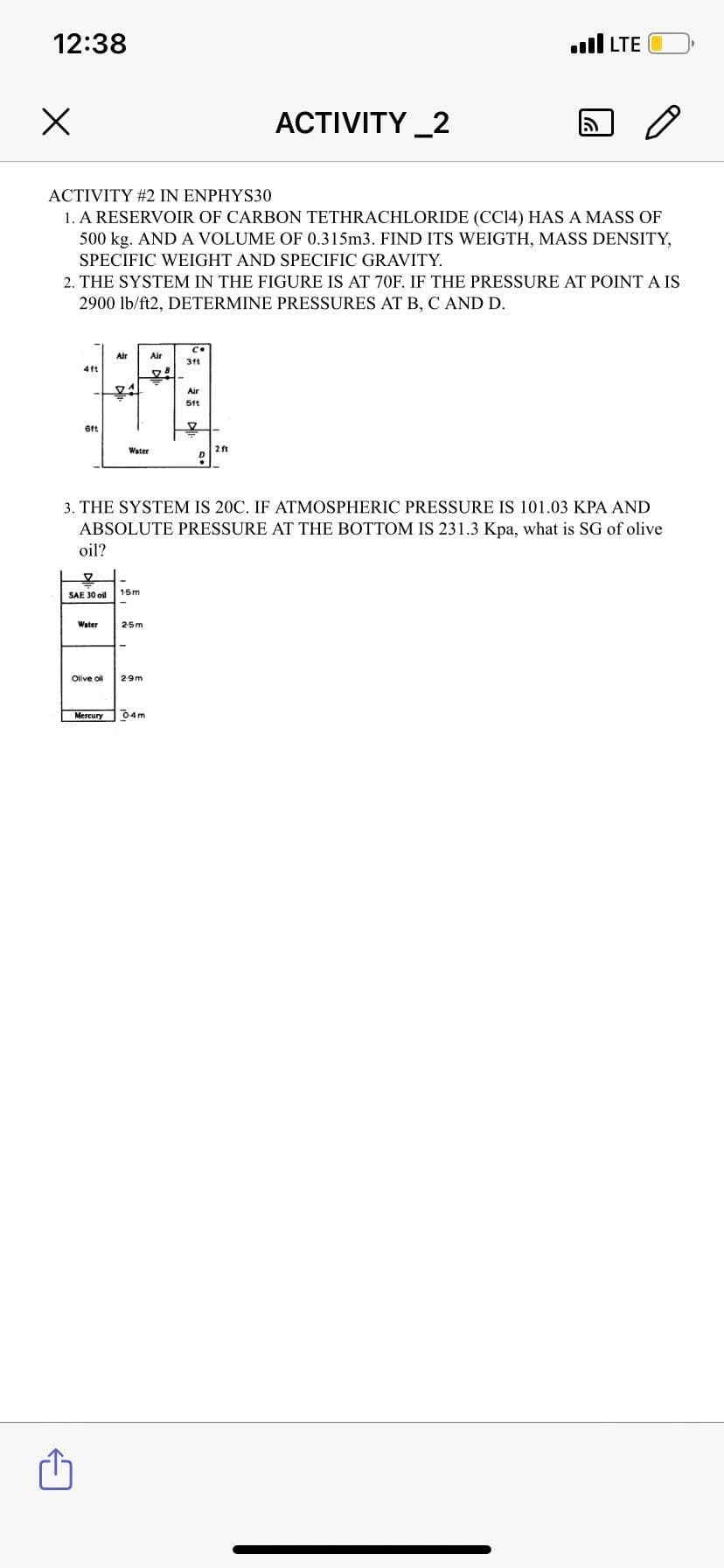 12:38
ull LTE
ACTIVITY _2
ACTIVITY #2 IN ENPHYS30
1. A RESERVOIR OF CARBON TETHRACHLORIDE (CC14) HAS A MASS OF
500 kg. AND A VOLUME OF 0.315m3. FIND ITS WEIGTH, MASS DENSITY,
SPECIFIC WEIGHT AND SPECIFIC GRAVITY.
2. THE SYSTEM IN THE FIGURE IS AT 70F. IF THE PRESSURE AT POINT A IS
2900 lb/ft2, DETERMINE PRESSURES AT B, C AND D.
Air
Air
31t
4ft
Air
5ft
6ft
2 ft
D
Water
3. THE SYSTEM IS 20C. IF ATMOSPHERIC PRESSURE IS 101.03 KPA AND
ABSOLUTE PRESSURE AT THE BOTTOM IS 231.3 Kpa, what is SG of olive
oil?
15m
SAE 30 oil
Water
25m
Olive oil
29m
Mercury
04m
