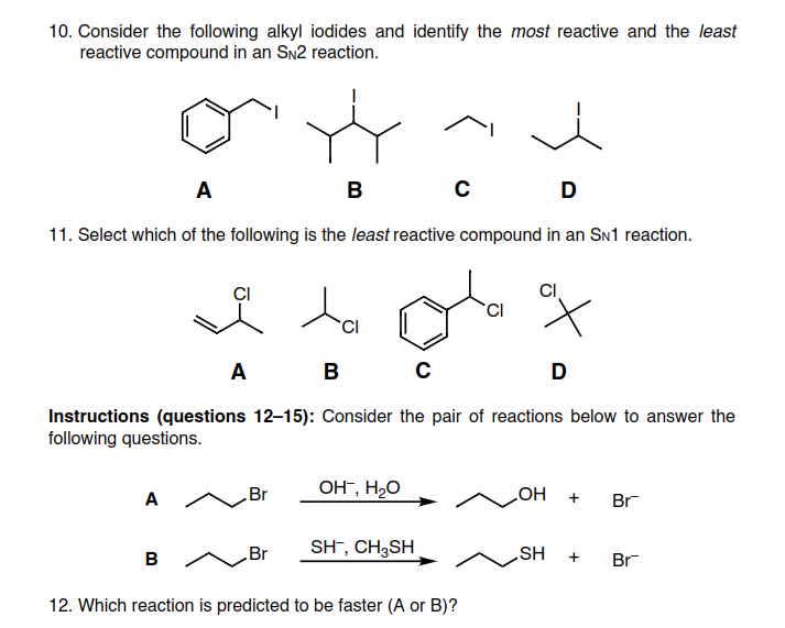 10. Consider the following alkyl iodides and identify the most reactive and the least
reactive compound in an Sn2 reaction.
A
в
D
11. Select which of the following is the least reactive compound in an SN1 reaction.
CI
La
A
B
D
Instructions (questions 12–15): Consider the pair of reactions below to answer the
following questions.
Br
OH", H2O
A
Br
HO
Br
SH¯, CH3SH
SH
в л
Br
12. Which reaction is predicted to be faster (A or B)?
