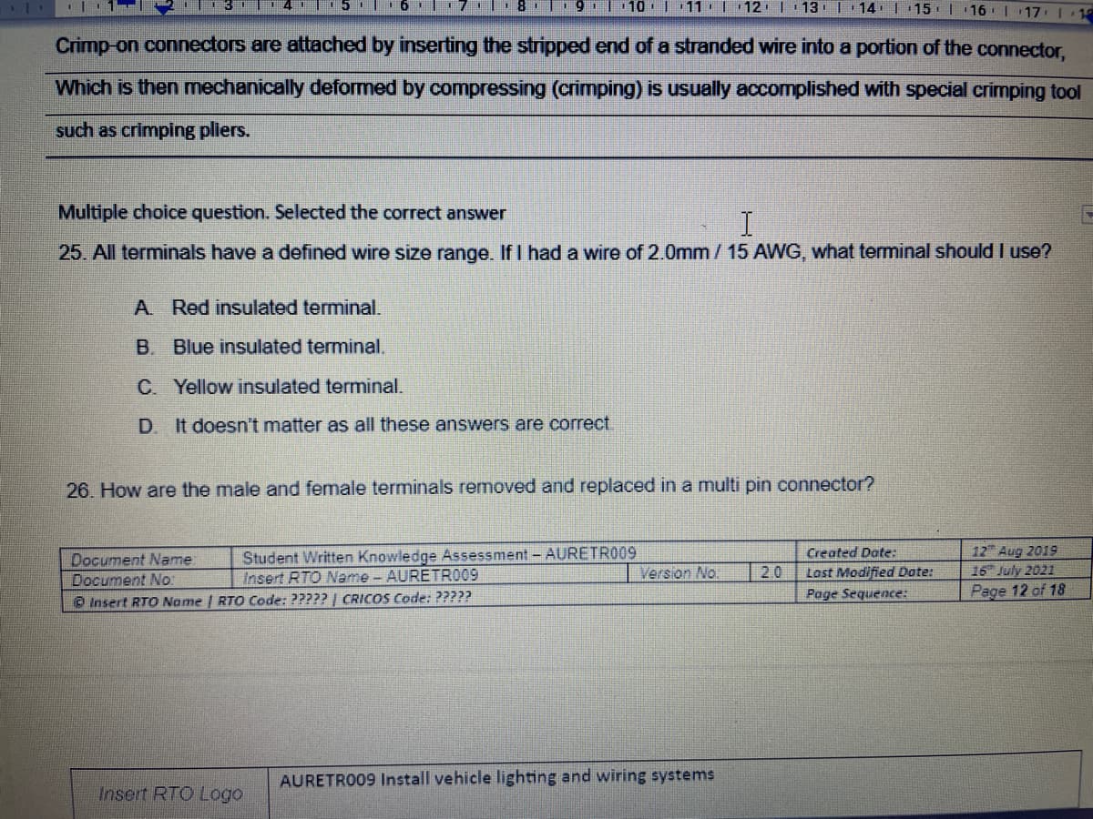 11:| 12 | 13
14.| 15 | 16 | 17: | 15
Crimp-on connectors are attached by inserting the stripped end of a stranded wire into a portion of the connector,
Which is then mechanically deformed by compressing (crimping) is usually accomplished with special crimping tool
such as crimping pliers.
Multiple choice question. Selected the correct answer
25. All terminals have a defined wire size range. If I had a wire of 2.0mm/ 15 AWG, what terminal should l use?
A. Red insulated terminal.
B. Blue insulated terminal.
C. Yellow insulated terminal.
D. It doesn't matter as all these answers are correct.
26. How are the male and female terminals removed and replaced in a multi pin connector?
Student Written Knowledge Assessment - AURETR009
Insert RTO Name - AURETRO09
12 Aug 2019
16 July 2021
Page 12 of 18
Created Date:
Document Name
Document No
O Insert RTO Name | RTO Code: ????? | CRICOS Code: ?????
Version No.
2.0
Last Modified Date:
Page Sequence:
AURETRO09 Install vehicle lighting and wiring systems
Insert RTO Logo
