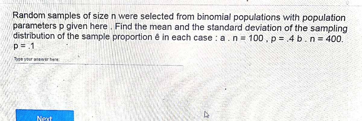 Random samples of size n were selected from binomial populations with population
parameters p given here . Find the mean and the standard deviation of the sampling
distribution of the sample proportion ê in each case : a.n = 100 , p = .4 b . n = 400.
p = .1
Type your answer here:
Next
