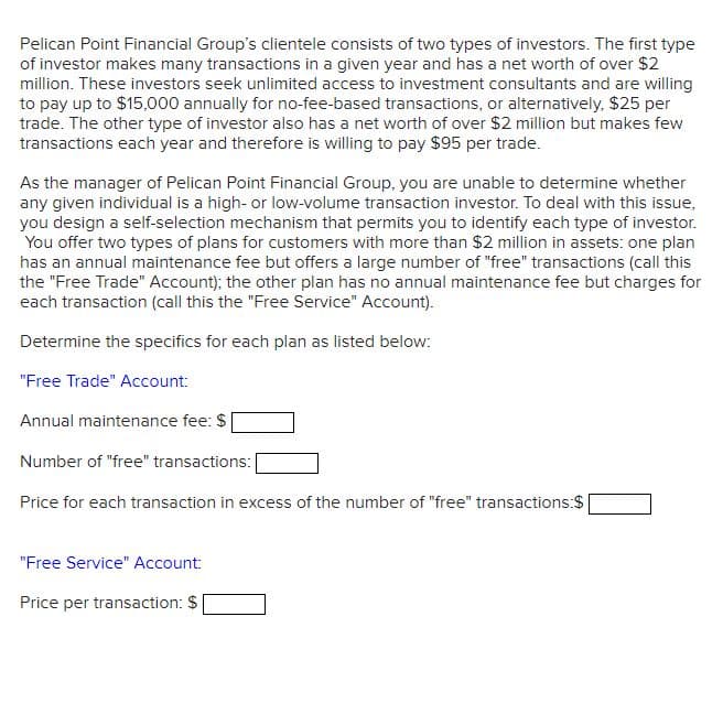 Pelican Point Financial Group's clientele consists of two types of investors. The first type
of investor makes many transactions in a given year and has a net worth of over $2
million. These investors seek unlimited access to investment consultants and are willing
to pay up to $15,000 annually for no-fee-based transactions, or alternatively, $25 per
trade. The other type of investor also has a net worth of over $2 million but makes few
transactions each year and therefore is willing to pay $95 per trade.
As the manager of Pelican Point Financial Group, you are unable to determine whether
any given individual is a high- or low-volume transaction investor. To deal with this issue,
you design a self-selection mechanism that permits you to identify each type of investor.
You offer two types of plans for customers with more than $2 million in assets: one plan
has an annual maintenance fee but offers a large number of "free" transactions (call this
the "Free Trade" Account); the other plan has no annual maintenance fee but charges for
each transaction (call this the "Free Service" Account).
Determine the specifics for each plan as listed below:
"Free Trade" Account:
Annual maintenance fee: $
Number of "free" transactions:
Price for each transaction in excess of the number of "free" transactions:$
"Free Service" Account:
Price per transaction: $
