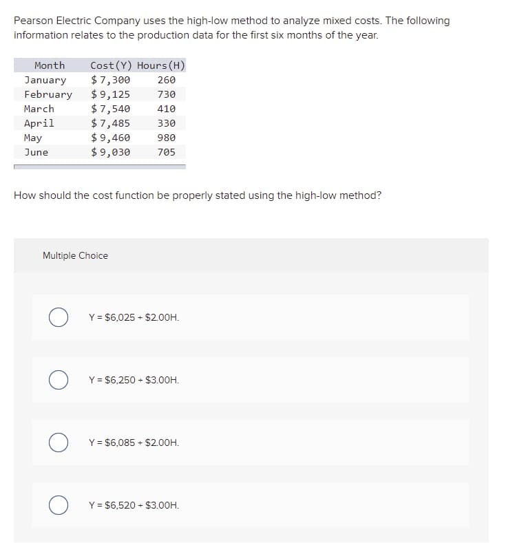 Pearson Electric Company uses the high-low method to analyze mixed costs. The following
information relates to the production data for the first six months of the year.
Cost (Y) Hours (H)
$ 7,300
$9,125
$ 7,540
$7,485
$ 9,460
$9,030
Month
260
January
February
730
March
410
April
330
May
980
June
705
How should the cost function be properly stated using the high-low method?
Multiple Choice
Y = $6,025 + $2.00H.
Y = $6,250 + $3.00H.
Y = $6,085 + $2.00H.
Y = $6,520 + $3.00H.
