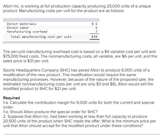 Alton Inc. is working at full production capacity producing 25,000 units of a unique
product. Manufacturing costs per unit for the product are as follows:
Direct materials
$ 6
Direct labor
5
Manufacturing overhead
7
Total manufacturing cost per unit
$18
The per-unit manufacturing overhead cost is based on a $4 variable cost per unit and
$75,000 fixed costs. The nonmanufacturing costs, all variable, are $6 per unit, and the
sales price is $31 per unit.
Sports Headquarters Company (SHC) has asked Alton to produce 6,000 units of a
modification of the new product. This modification would require the same
manufacturing processes. However, because of the nature of the proposed sale, the
estimated nonmanufacturing costs per unit are only $3 (not $6). Alton would sell the
modified product to SHC for $21 per unit.
Required
1-a. Calculate the contribution margin for 6,000 units for both the current and special
order.
1-b. Should Alton produce the special order for SHC?
2. Suppose that Alton Inc. had been working at less than full capacity to produce
20,500 units of the product when SHC made the offer. What is the minimum price per
unit that Alton should accept for the modified product under these conditions?
