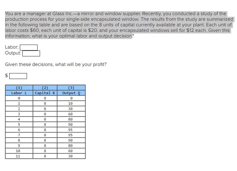 You are a manager at Glass Inc.-a mirror and window supplier. Recently, you conducted a study of the
production process for your single-side encapsulated window. The results from the study are summarized
in the following table and are based on the 8 units of capital currently available at your plant. Each unit of
labor costs $60, each unit of capital is $20, and your encapsulated windows sell for $12 each. Given this
information, what is your optimal labor and output decision?
Labor:
Output:
Given these decisions, what will be your profit?
(1)
(2)
Capital K
(3)
Output Q
Labor L
8.
1
8
10
8
30
3
8.
60
4
8
80
5
8
90
6
8.
95
7
8.
95
8
8
90
9.
8.
80
10
8
60
11
8
30
%24
