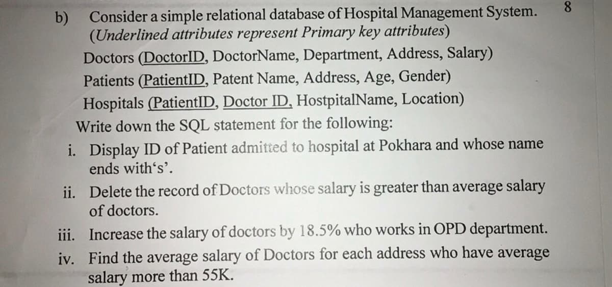 Consider a simple relational database of Hospital Management System.
b)
(Underlined attributes represent Primary key attributes)
Doctors (DoctorID, DoctorName, Department, Address, Salary)
Patients (PatientID, Patent Name, Address, Age, Gender)
Hospitals (PatientID, Doctor ID, HostpitalName, Location)
Write down the SQL statement for the following:
8
i. Display ID of Patient admitted to hospital at Pokhara and whose name
ends with's'.
ii. Delete the record of Doctors whose salary is greater than average salary
of doctors.
iii. Increase the salary of doctors by 18.5% who works in OPD department.
iv. Find the average salary of Doctors for each address who have average
salary more than 55K.
