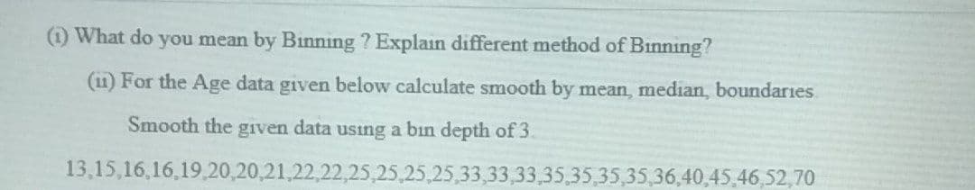 (1) What do you mean by Binning ? Explain different method of Binning?
(11) For the Age data given below calculate smooth by mean, median, boundaries
Smooth the given data using a bin depth of 3.
13,15,16,16,19.20,20,21,22,22,25,25,25,25,33,33,33,35,35,35,35,36,40,45,46,52,70
